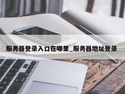重庆服务器登录入口在哪里_服务器地址登录 