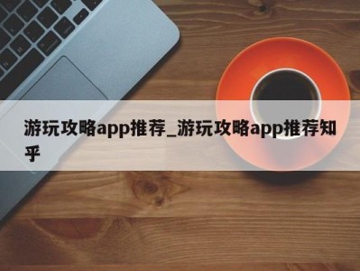 重庆游玩攻略app推荐_游玩攻略app推荐知乎 