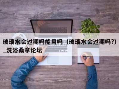 重庆玻璃水会过期吗能用吗（玻璃水会过期吗?）_洗浴桑拿论坛