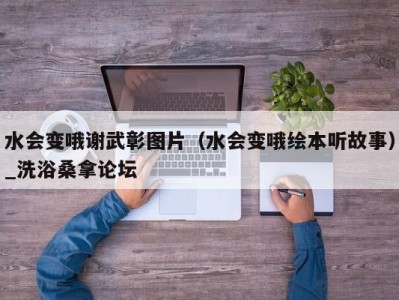 重庆水会变哦谢武彰图片（水会变哦绘本听故事）_洗浴桑拿论坛