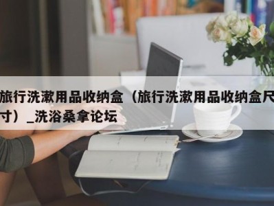 重庆旅行洗漱用品收纳盒（旅行洗漱用品收纳盒尺寸）_洗浴桑拿论坛