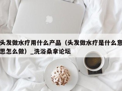 重庆头发做水疗用什么产品（头发做水疗是什么意思怎么做）_洗浴桑拿论坛