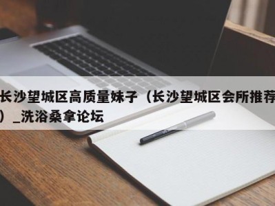 重庆长沙望城区高质量妹子（长沙望城区会所推荐）_洗浴桑拿论坛