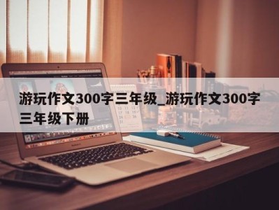 重庆游玩作文300字三年级_游玩作文300字三年级下册 