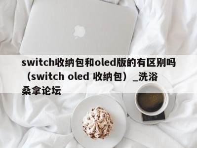 重庆switch收纳包和oled版的有区别吗（switch oled 收纳包）_洗浴桑拿论坛