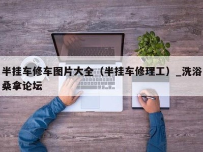 重庆半挂车修车图片大全（半挂车修理工）_洗浴桑拿论坛