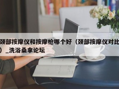 重庆颈部按摩仪和按摩枪哪个好（颈部按摩仪对比）_洗浴桑拿论坛