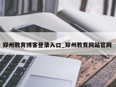 重庆郑州教育博客登录入口_郑州教育网站官网 