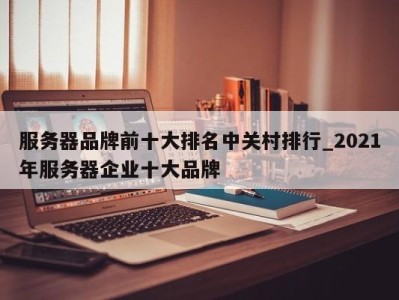 重庆服务器品牌前十大排名中关村排行_2021年服务器企业十大品牌 