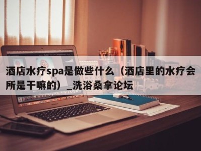 重庆酒店水疗spa是做些什么（酒店里的水疗会所是干嘛的）_洗浴桑拿论坛