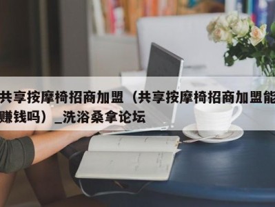 重庆共享按摩椅招商加盟（共享按摩椅招商加盟能赚钱吗）_洗浴桑拿论坛