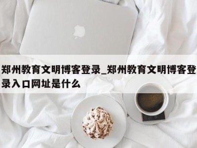 重庆郑州教育文明博客登录_郑州教育文明博客登录入口网址是什么 