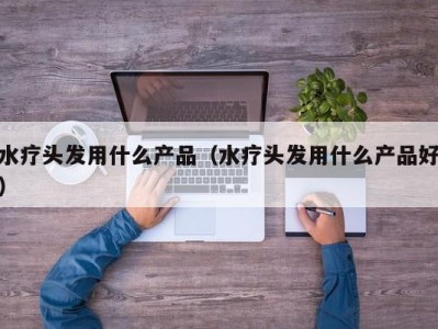 重庆水疗头发用什么产品（水疗头发用什么产品好）