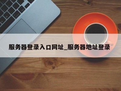 重庆服务器登录入口网址_服务器地址登录 