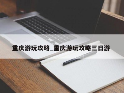 重庆游玩攻略_重庆游玩攻略三日游 