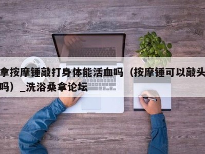 重庆拿按摩锤敲打身体能活血吗（按摩锤可以敲头吗）_洗浴桑拿论坛