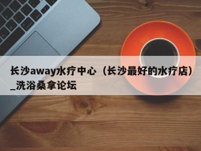 重庆长沙away水疗中心（长沙最好的水疗店）_洗浴桑拿论坛