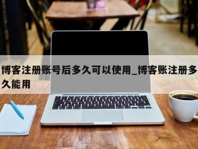 重庆博客注册账号后多久可以使用_博客账注册多久能用 