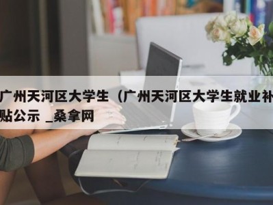 重庆广州天河区大学生（广州天河区大学生就业补贴公示 _桑拿网