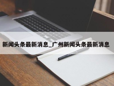 重庆新闻头条最新消息_广州新闻头条最新消息 