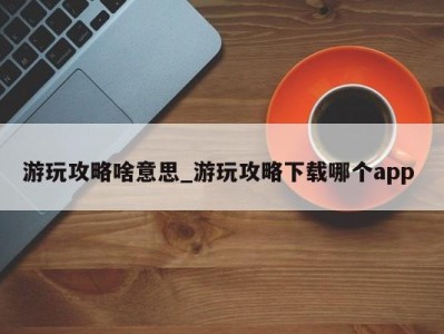 重庆游玩攻略啥意思_游玩攻略下载哪个app 