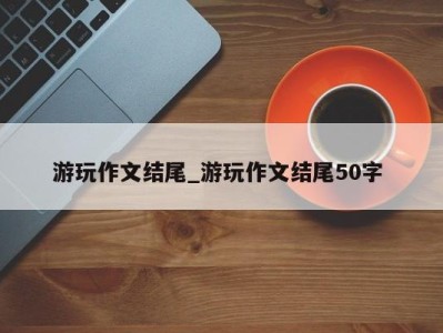 重庆游玩作文结尾_游玩作文结尾50字 