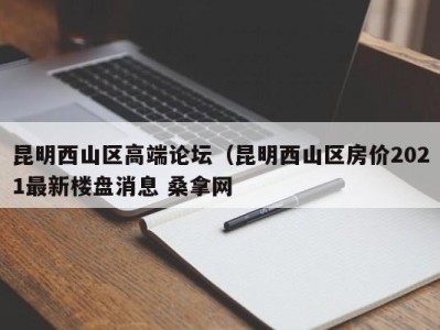 重庆昆明西山区高端论坛（昆明西山区房价2021最新楼盘消息 桑拿网