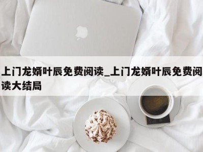 重庆上门龙婿叶辰免费阅读_上门龙婿叶辰免费阅读大结局 