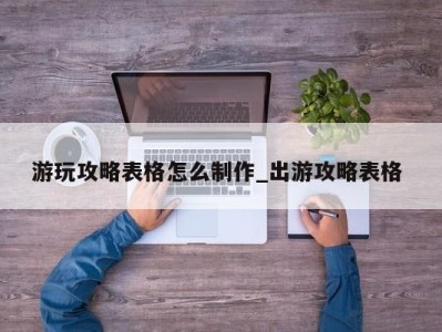 重庆游玩攻略表格怎么制作_出游攻略表格 