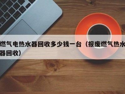 重庆燃气电热水器回收多少钱一台（报废燃气热水器回收）