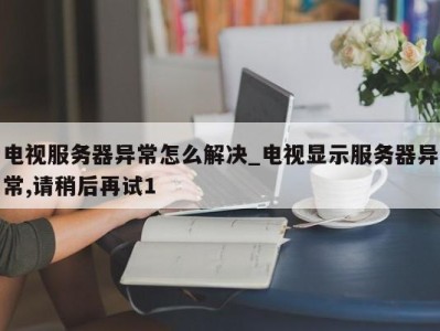 重庆电视服务器异常怎么解决_电视显示服务器异常,请稍后再试1 