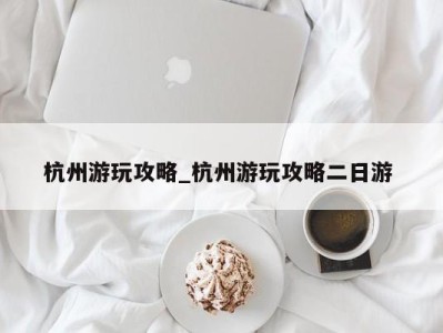 重庆杭州游玩攻略_杭州游玩攻略二日游 