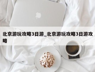 重庆北京游玩攻略3日游_北京游玩攻略3日游攻略 