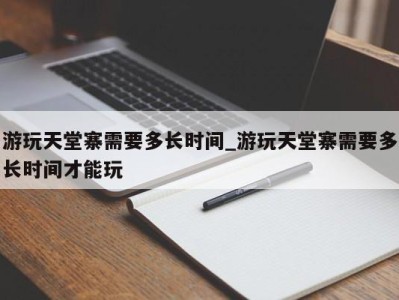 重庆游玩天堂寨需要多长时间_游玩天堂寨需要多长时间才能玩 