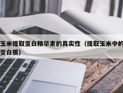 重庆玉米提取蛋白精华素的真实性（提取玉米中的蛋白质）