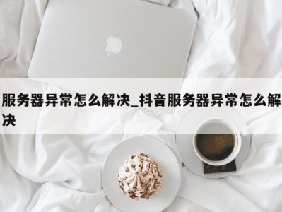 重庆服务器异常怎么解决_抖音服务器异常怎么解决 