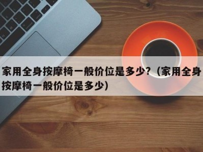 重庆家用全身按摩椅一般价位是多少?（家用全身按摩椅一般价位是多少）