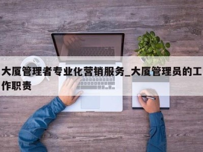 重庆大厦管理者专业化营销服务_大厦管理员的工作职责 