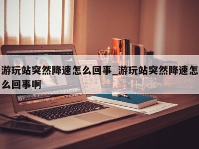 重庆游玩站突然降速怎么回事_游玩站突然降速怎么回事啊 