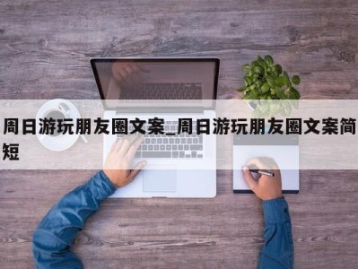 重庆周日游玩朋友圈文案_周日游玩朋友圈文案简短 