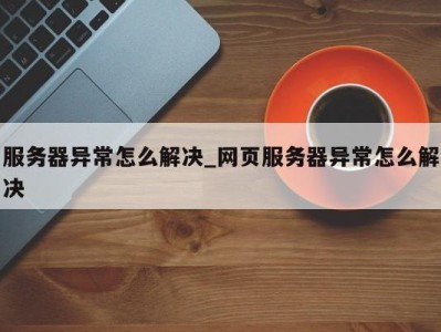 重庆服务器异常怎么解决_网页服务器异常怎么解决 