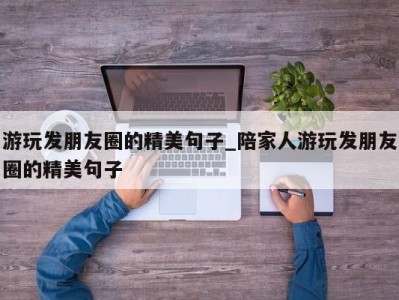 重庆游玩发朋友圈的精美句子_陪家人游玩发朋友圈的精美句子 