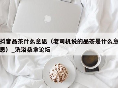 重庆抖音品茶什么意思（老司机说的品茶是什么意思）_洗浴桑拿论坛