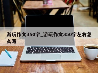 重庆游玩作文350字_游玩作文350字左右怎么写 