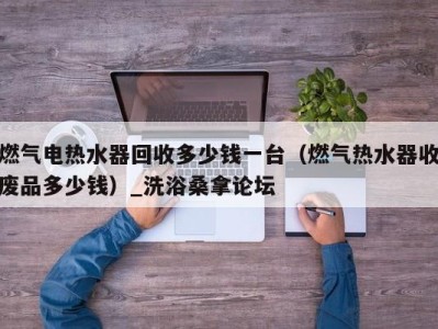 重庆燃气电热水器回收多少钱一台（燃气热水器收废品多少钱）_洗浴桑拿论坛