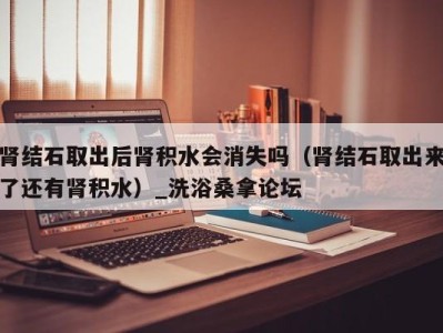 重庆肾结石取出后肾积水会消失吗（肾结石取出来了还有肾积水）_洗浴桑拿论坛