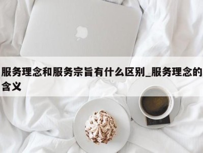 重庆服务理念和服务宗旨有什么区别_服务理念的含义 