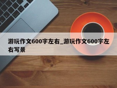 重庆游玩作文600字左右_游玩作文600字左右写景 