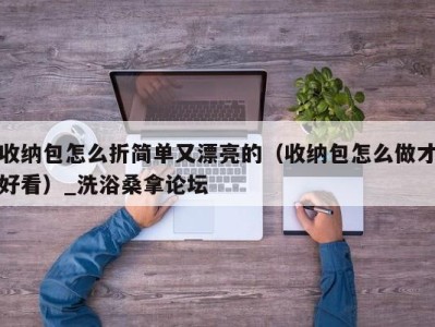 重庆收纳包怎么折简单又漂亮的（收纳包怎么做才好看）_洗浴桑拿论坛