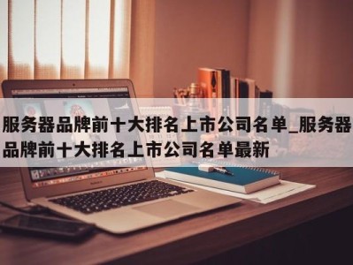 重庆服务器品牌前十大排名上市公司名单_服务器品牌前十大排名上市公司名单最新 